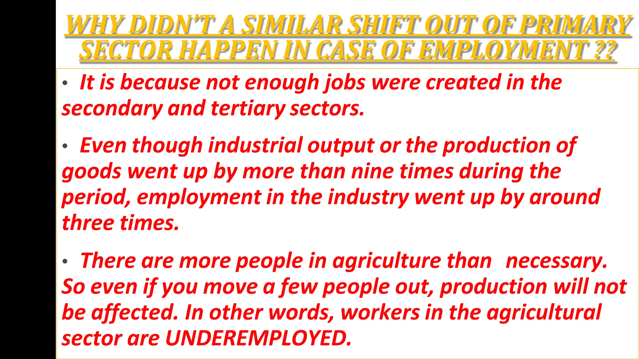 WHY DIDN’T A SIMILAR SHIFT OUT OF PRIMARY
SECTOR HAPPEN IN CASE OF EMPLOYMENT ??
• It is because not enough jobs were created in the
secondary and tertiary sectors.
• Even though industrial output or the production of
goods went up by more than nine times during the
period, employment in the industry went up by around
three times.
• There are more people in agriculture than necessary.
So even if you move a few people out, production will not
be affected. In other words, workers in the agricultural
sector are UNDEREMPLOYED.
 