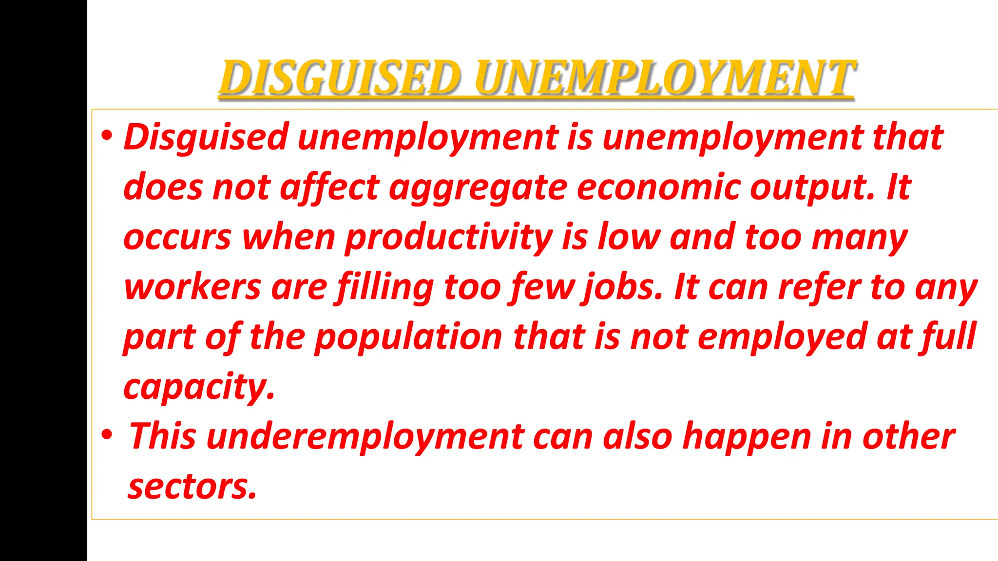 DISGUISED UNEMPLOYMENT
• Disguised unemployment is unemployment that
does not affect aggregate economic output. It
occurs when productivity is low and too many
workers are filling too few jobs. It can refer to any
part of the population that is not employed at full
capacity.
• This underemployment can also happen in other
sectors.
 