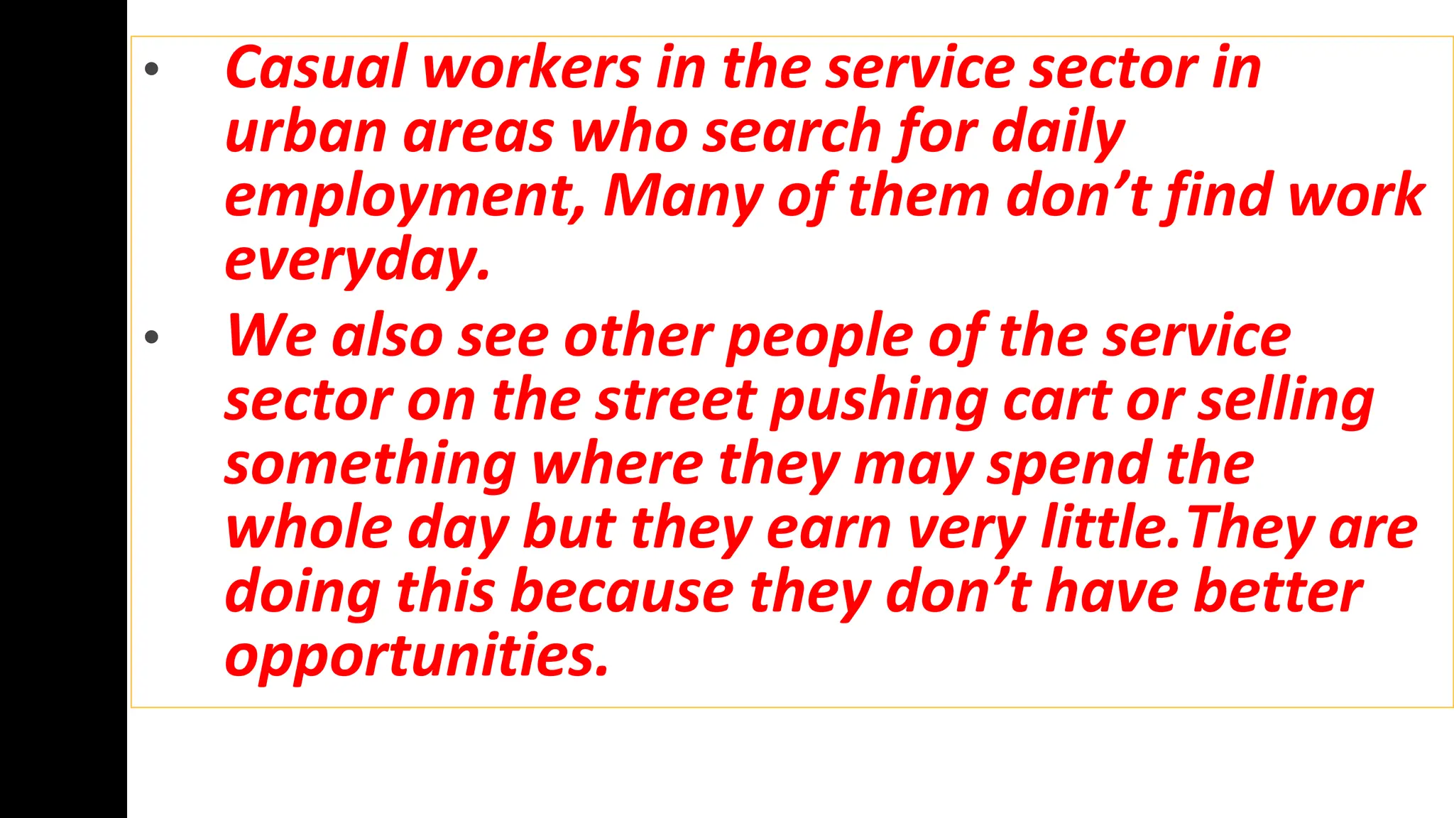 • Casual workers in the service sector in
urban areas who search for daily
employment, Many of them don’t find work
everyday.
• We also see other people of the service
sector on the street pushing cart or selling
something where they may spend the
whole day but they earn very little.They are
doing this because they don’t have better
opportunities.
 