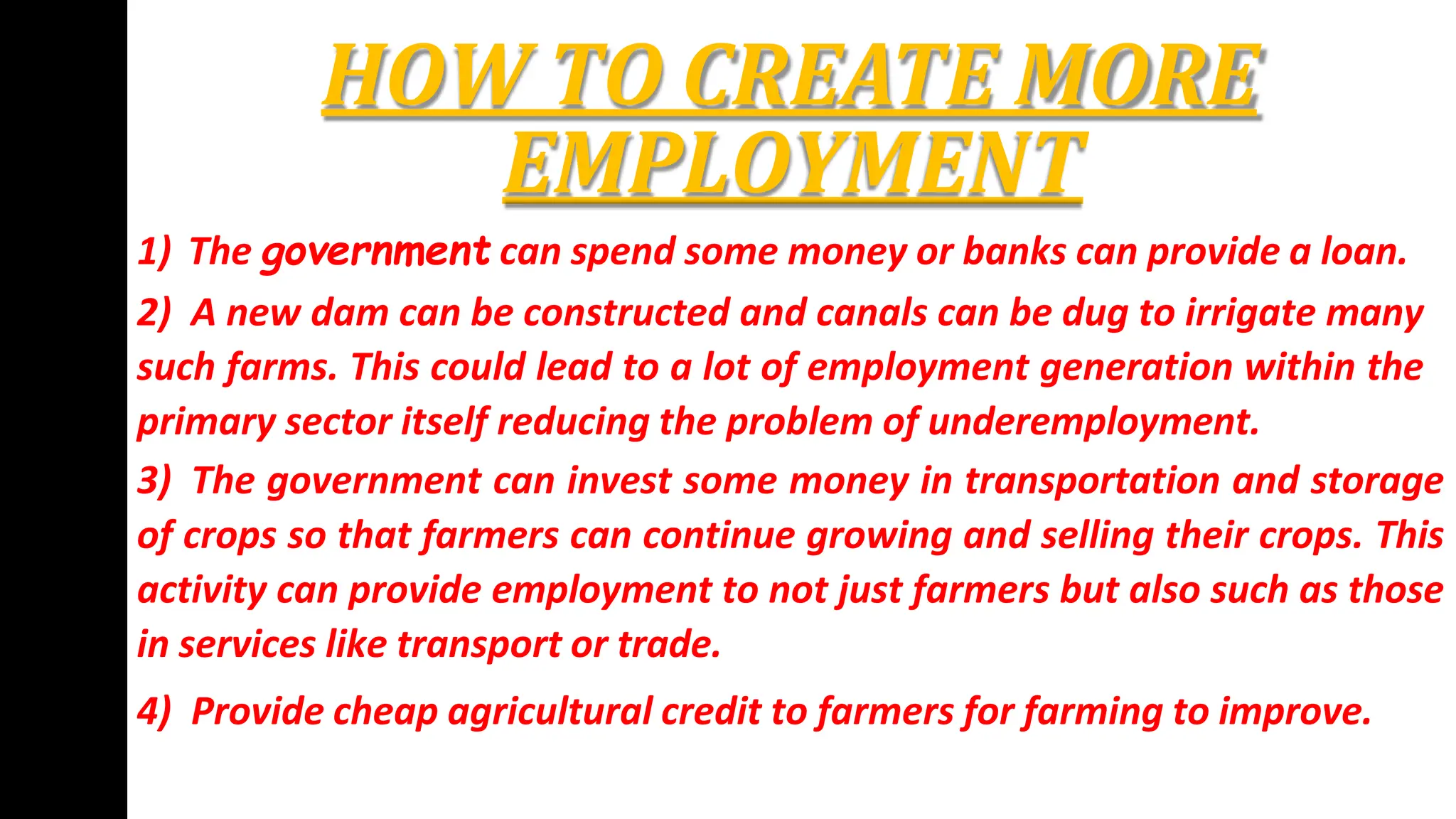 HOW TO CREATE MORE
EMPLOYMENT
1) The government can spend some money or banks can provide a loan.
2) A new dam can be constructed and canals can be dug to irrigate many
such farms. This could lead to a lot of employment generation within the
primary sector itself reducing the problem of underemployment.
3) The government can invest some money in transportation and storage
of crops so that farmers can continue growing and selling their crops. This
activity can provide employment to not just farmers but also such as those
in services like transport or trade.
4) Provide cheap agricultural credit to farmers for farming to improve.
 