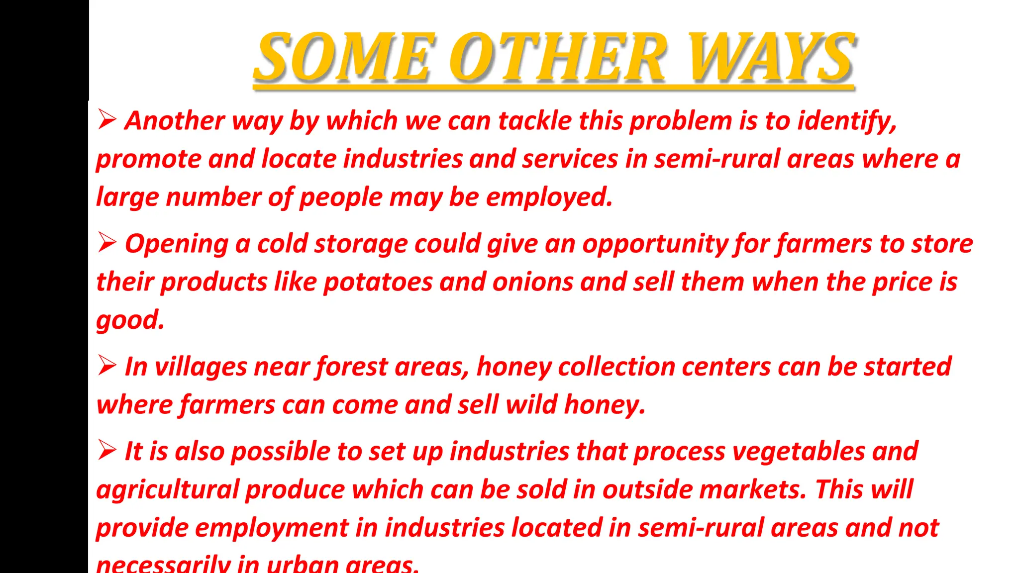 SOME OTHER WAYS
 Another way by which we can tackle this problem is to identify,
promote and locate industries and services in semi-rural areas where a
large number of people may be employed.
 Opening a cold storage could give an opportunity for farmers to store
their products like potatoes and onions and sell them when the price is
good.
 In villages near forest areas, honey collection centers can be started
where farmers can come and sell wild honey.
 It is also possible to set up industries that process vegetables and
agricultural produce which can be sold in outside markets. This will
provide employment in industries located in semi-rural areas and not
 