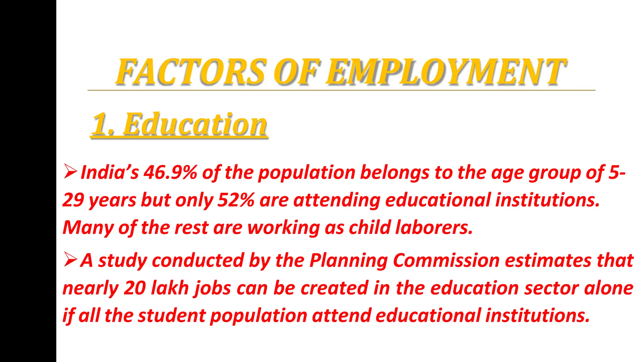 FACTORS OF EMPLOYMENT
1. Education
India’s 46.9% of the population belongs to the age group of 5-
29 years but only 52% are attending educational institutions.
Many of the rest are working as child laborers.
A study conducted by the Planning Commission estimates that
nearly 20 lakh jobs can be created in the education sector alone
if all the student population attend educational institutions.
 