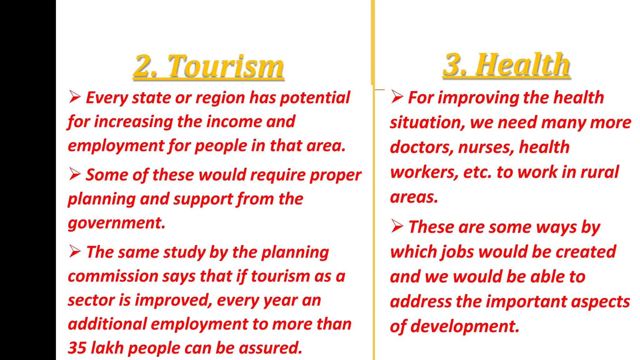 3. Health
For improving the health
situation, we need many more
doctors, nurses, health
workers, etc. to work in rural
areas.
These are some ways by
which jobs would be created
and we would be able to
address the important aspects
of development.
2. Tourism
 Every state or region has potential
for increasing the income and
employment for people in that area.
 Some of these would require proper
planning and support from the
government.
 The same study by the planning
commission says that if tourism as a
sector is improved, every year an
additional employment to more than
35 lakh people can be assured.
 