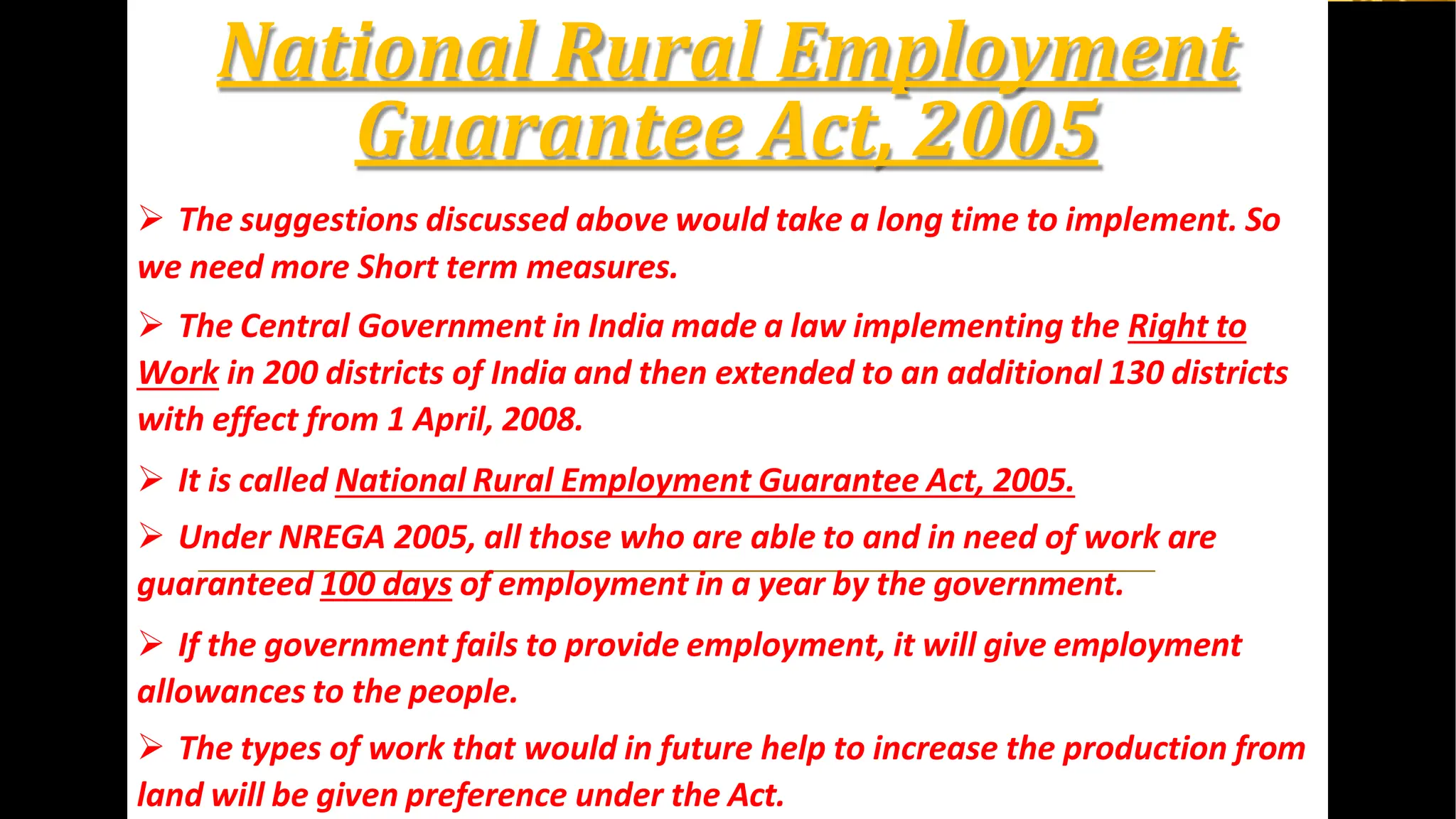 National Rural Employment
Guarantee Act, 2005
 The suggestions discussed above would take a long time to implement. So
we need more Short term measures.
 The Central Government in India made a law implementing the Right to
Work in 200 districts of India and then extended to an additional 130 districts
with effect from 1 April, 2008.
 It is called National Rural Employment Guarantee Act, 2005.
 Under NREGA 2005, all those who are able to and in need of work are
guaranteed 100 days of employment in a year by the government.
 If the government fails to provide employment, it will give employment
allowances to the people.
 The types of work that would in future help to increase the production from
land will be given preference under the Act.
 