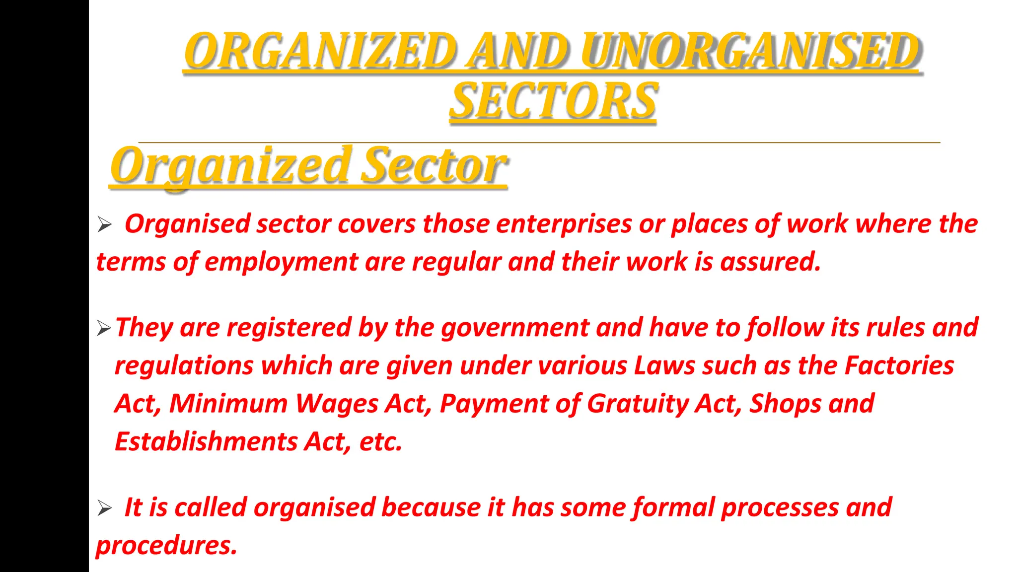 ORGANIZED AND UNORGANISED
SECTORS
Organized Sector
 Organised sector covers those enterprises or places of work where the
terms of employment are regular and their work is assured.
They are registered by the government and have to follow its rules and
regulations which are given under various Laws such as the Factories
Act, Minimum Wages Act, Payment of Gratuity Act, Shops and
Establishments Act, etc.
 It is called organised because it has some formal processes and
procedures.
 