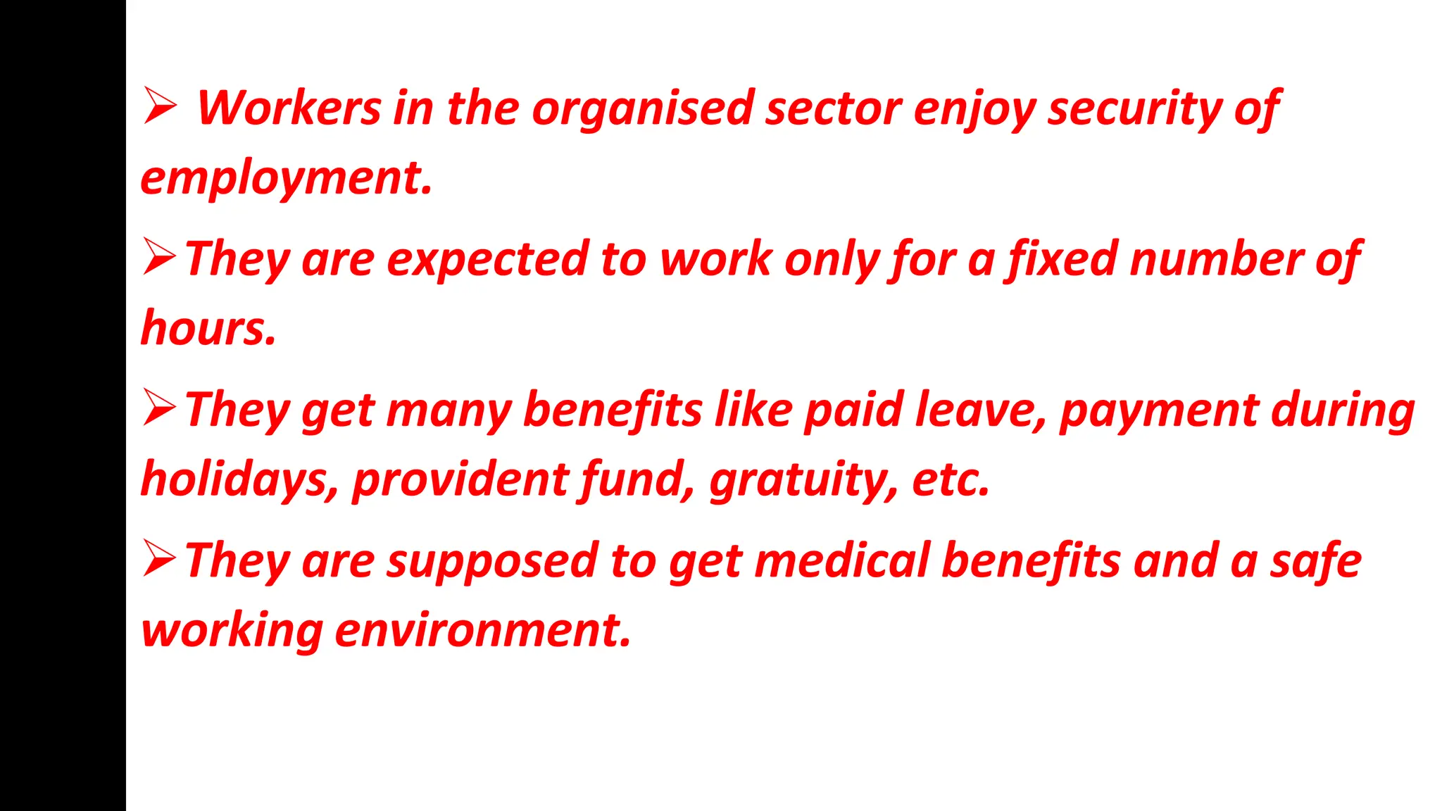  Workers in the organised sector enjoy security of
employment.
They are expected to work only for a fixed number of
hours.
They get many benefits like paid leave, payment during
holidays, provident fund, gratuity, etc.
They are supposed to get medical benefits and a safe
working environment.
 