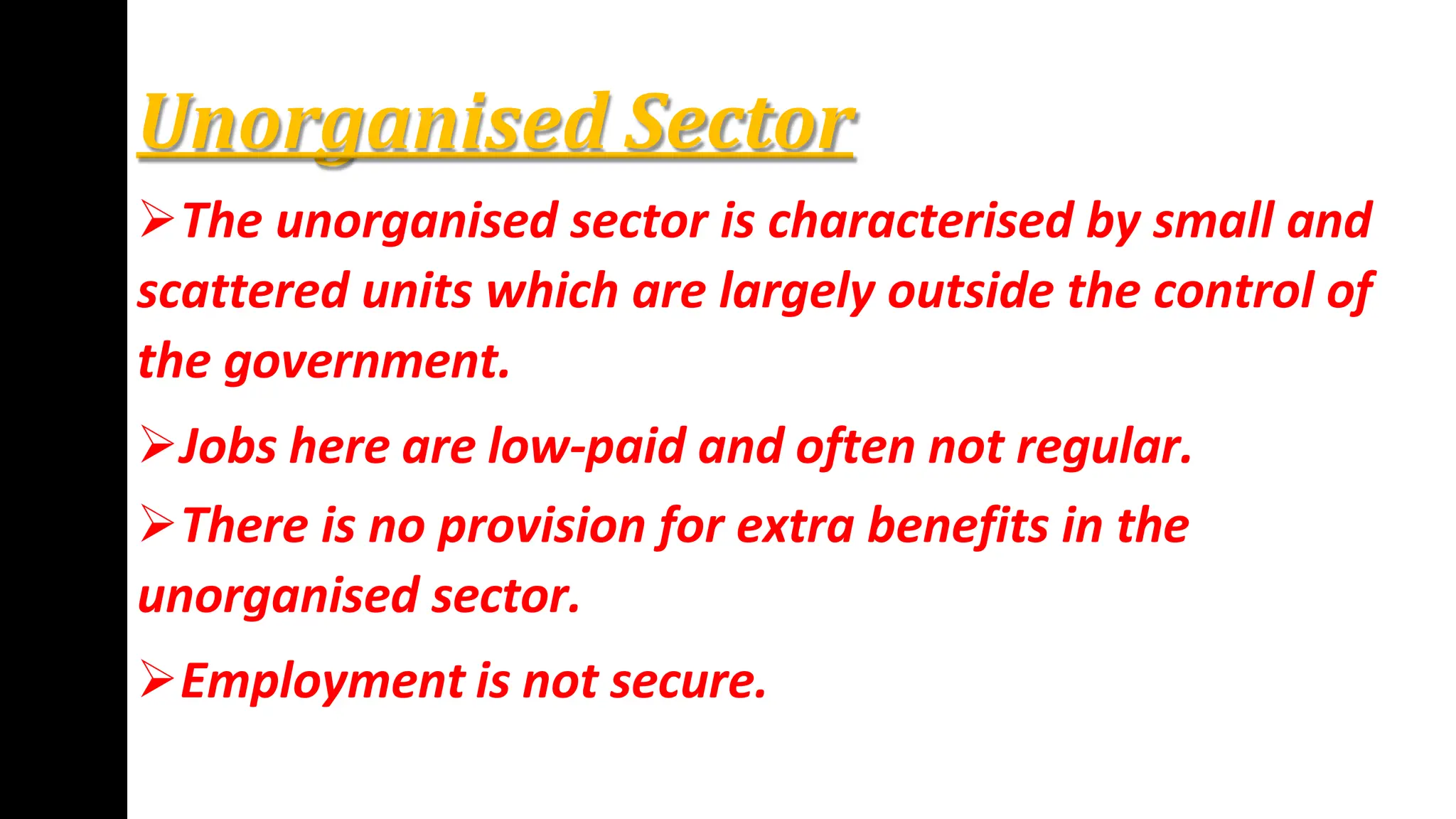 Unorganised Sector
The unorganised sector is characterised by small and
scattered units which are largely outside the control of
the government.
Jobs here are low-paid and often not regular.
There is no provision for extra benefits in the
unorganised sector.
Employment is not secure.
 