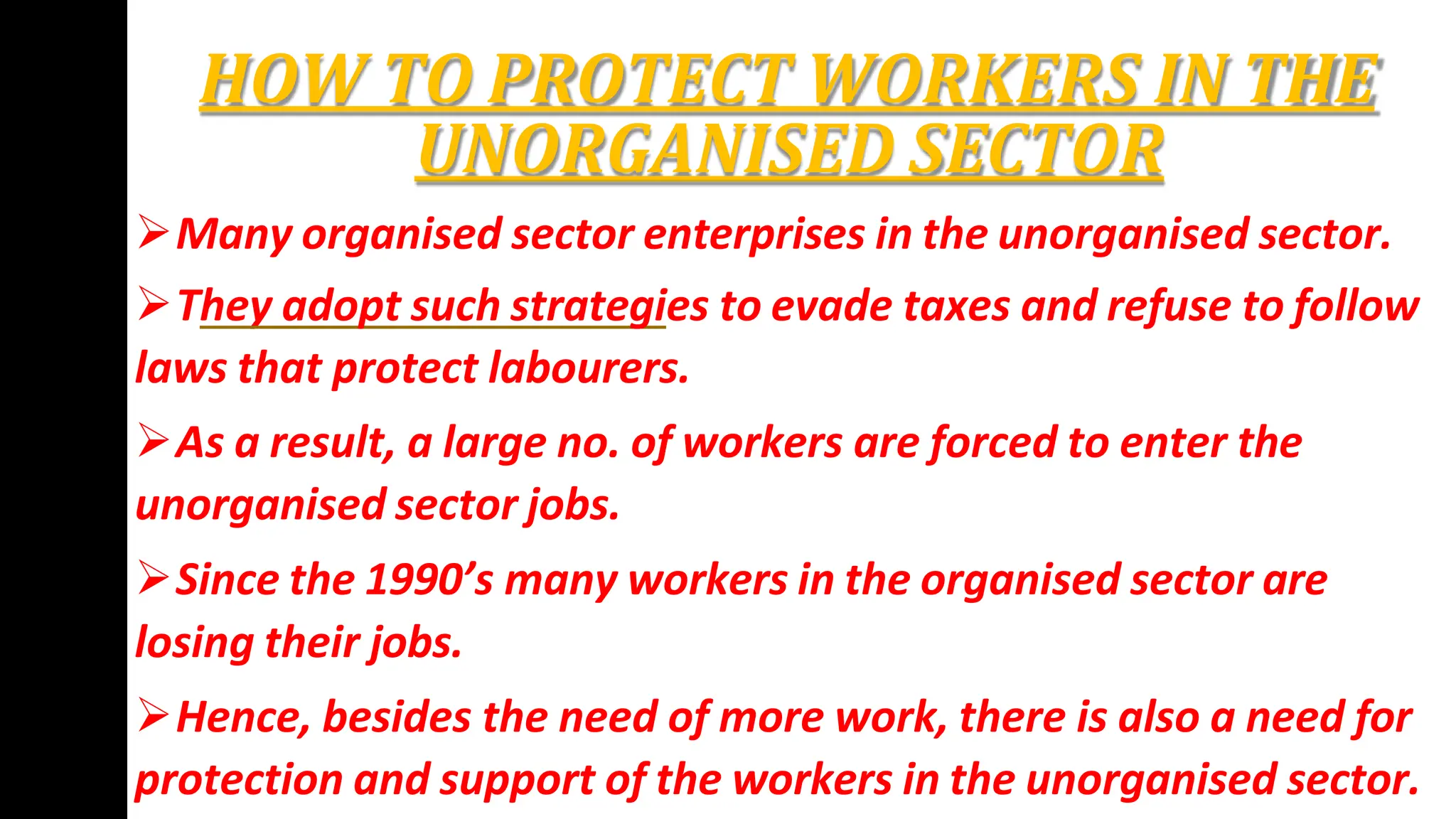 HOW TO PROTECT WORKERS IN THE
UNORGANISED SECTOR
Many organised sector enterprises in the unorganised sector.
They adopt such strategies to evade taxes and refuse to follow
laws that protect labourers.
As a result, a large no. of workers are forced to enter the
unorganised sector jobs.
Since the 1990’s many workers in the organised sector are
losing their jobs.
Hence, besides the need of more work, there is also a need for
protection and support of the workers in the unorganised sector.
 