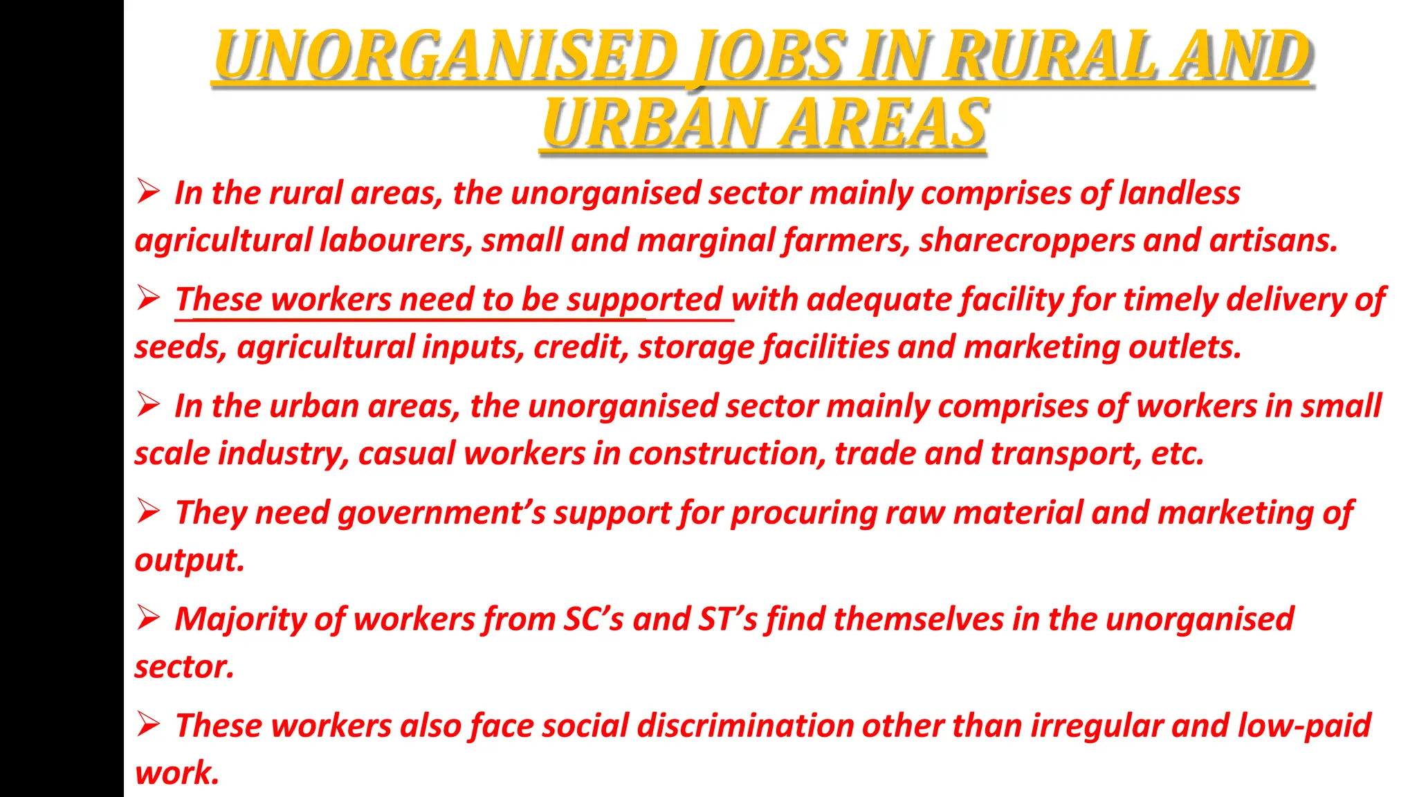 UNORGANISED JOBS IN RURAL AND
URBAN AREAS
 In the rural areas, the unorganised sector mainly comprises of landless
agricultural labourers, small and marginal farmers, sharecroppers and artisans.
 These workers need to be supported with adequate facility for timely delivery of
seeds, agricultural inputs, credit, storage facilities and marketing outlets.
 In the urban areas, the unorganised sector mainly comprises of workers in small
scale industry, casual workers in construction, trade and transport, etc.
 They need government’s support for procuring raw material and marketing of
output.
 Majority of workers from SC’s and ST’s find themselves in the unorganised
sector.
 These workers also face social discrimination other than irregular and low-paid
work.
 
