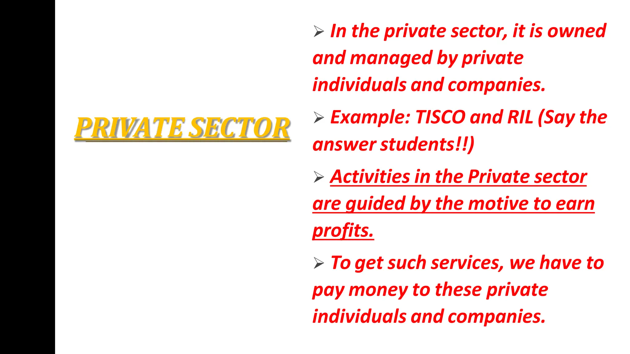 PRIVATE SECTOR
 In the private sector, it is owned
and managed by private
individuals and companies.
 Example: TISCO and RIL (Say the
answer students!!)
 Activities in the Private sector
are guided by the motive to earn
profits.
 To get such services, we have to
pay money to these private
individuals and companies.
 