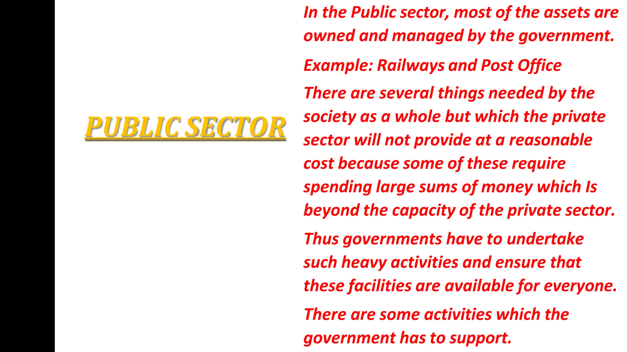 PUBLIC SECTOR
In the Public sector, most of the assets are
owned and managed by the government.
Example: Railways and Post Office
There are several things needed by the
society as a whole but which the private
sector will not provide at a reasonable
cost because some of these require
spending large sums of money which Is
beyond the capacity of the private sector.
Thus governments have to undertake
such heavy activities and ensure that
these facilities are available for everyone.
There are some activities which the
government has to support.
 