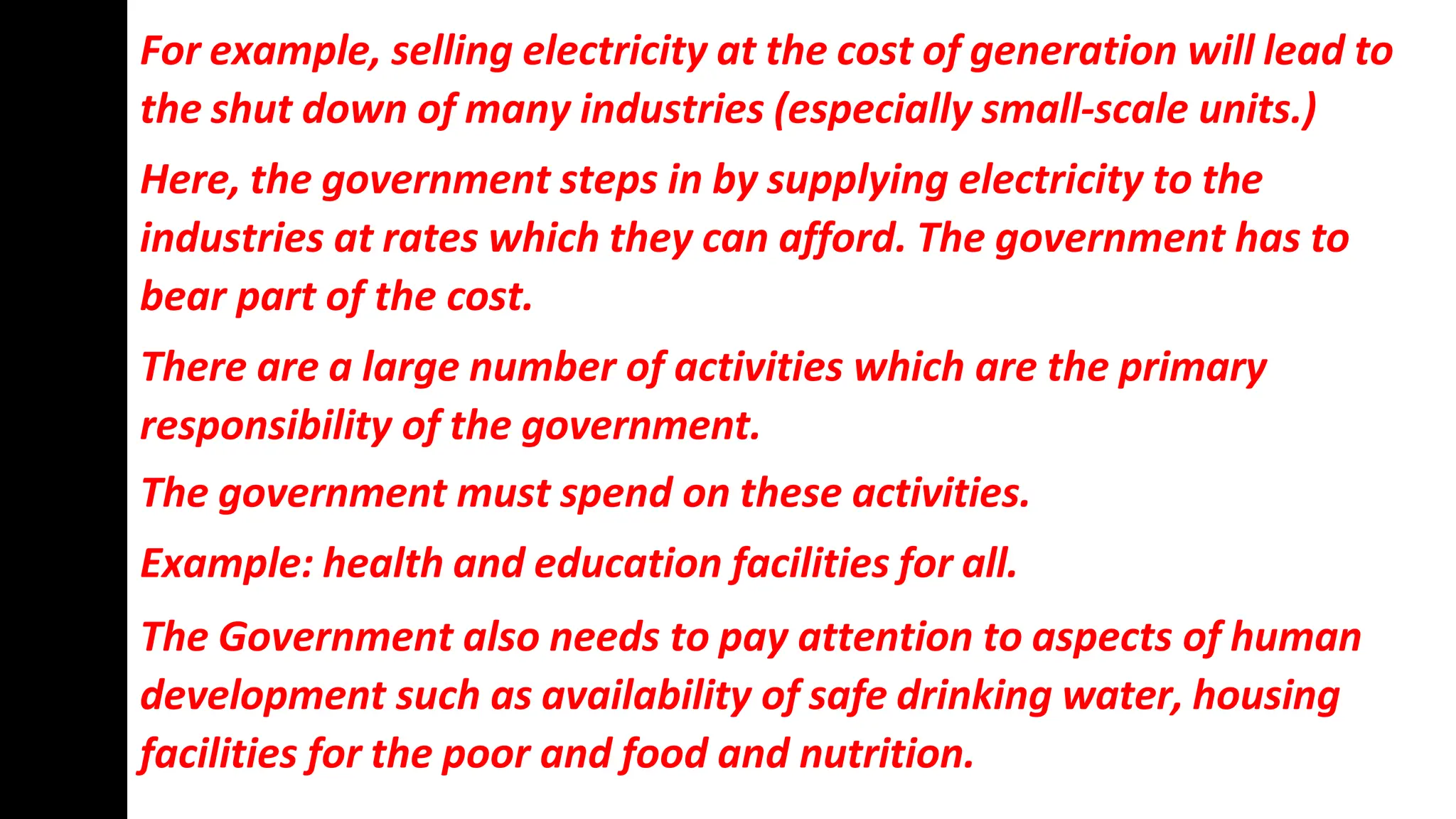 For example, selling electricity at the cost of generation will lead to
the shut down of many industries (especially small-scale units.)
Here, the government steps in by supplying electricity to the
industries at rates which they can afford. The government has to
bear part of the cost.
There are a large number of activities which are the primary
responsibility of the government.
The government must spend on these activities.
Example: health and education facilities for all.
The Government also needs to pay attention to aspects of human
development such as availability of safe drinking water, housing
facilities for the poor and food and nutrition.
 