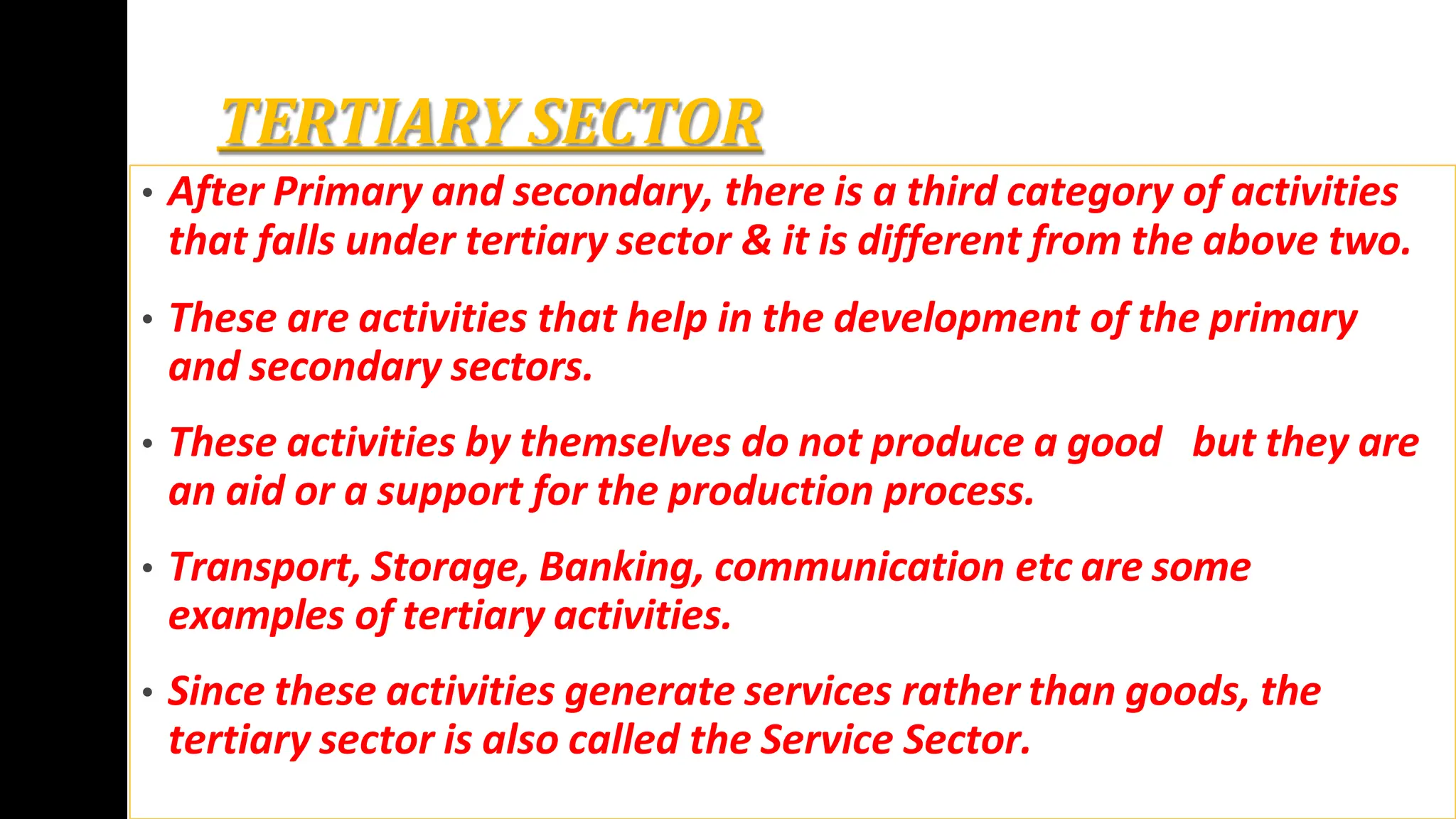 TERTIARY SECTOR
• After Primary and secondary, there is a third category of activities
that falls under tertiary sector & it is different from the above two.
• These are activities that help in the development of the primary
and secondary sectors.
• These activities by themselves do not produce a good but they are
an aid or a support for the production process.
• Transport, Storage, Banking, communication etc are some
examples of tertiary activities.
• Since these activities generate services rather than goods, the
tertiary sector is also called the Service Sector.
 