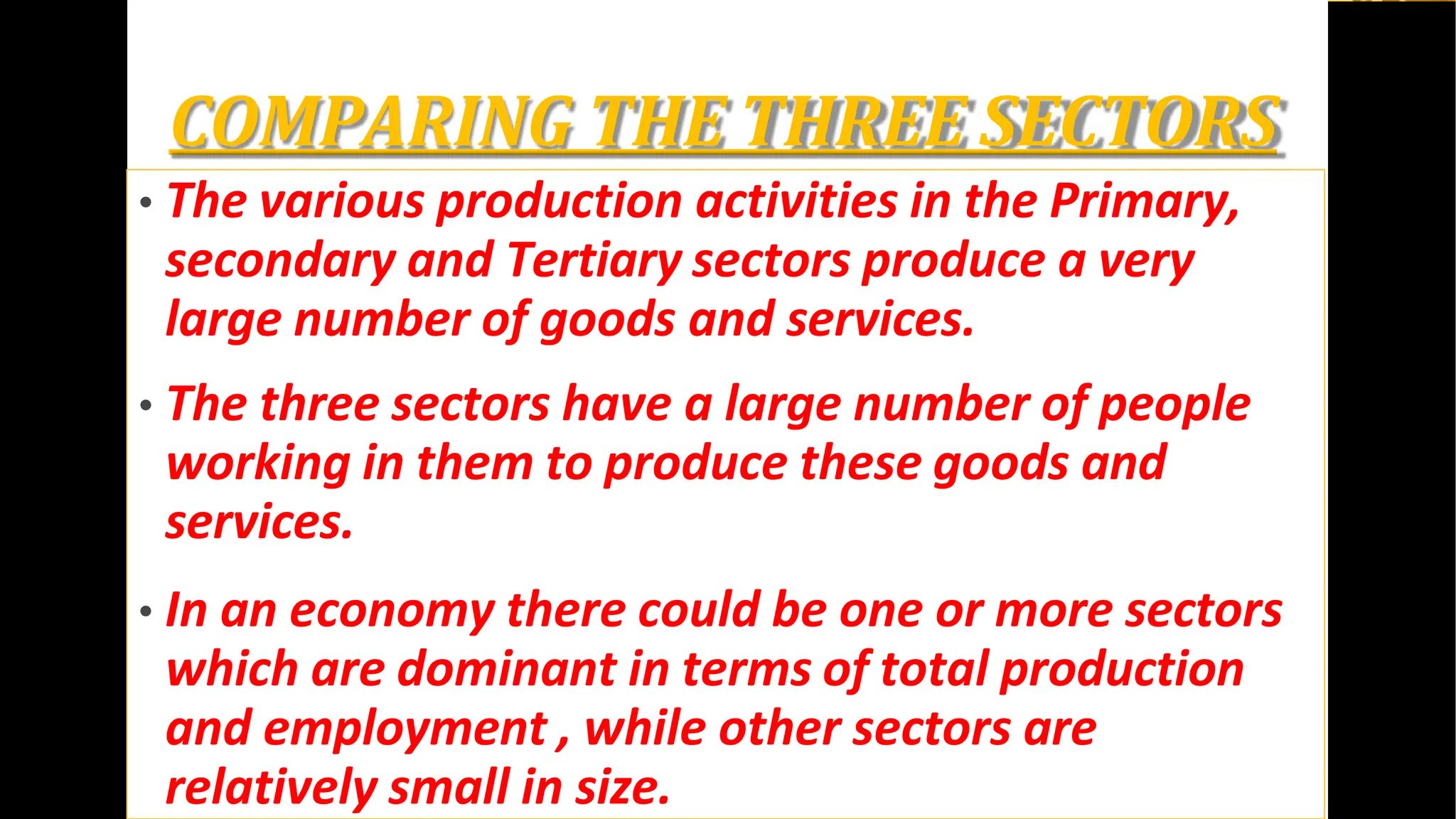 COMPARING THE THREE SECTORS
• The various production activities in the Primary,
secondary and Tertiary sectors produce a very
large number of goods and services.
• The three sectors have a large number of people
working in them to produce these goods and
services.
• In an economy there could be one or more sectors
which are dominant in terms of total production
and employment , while other sectors are
relatively small in size.
 