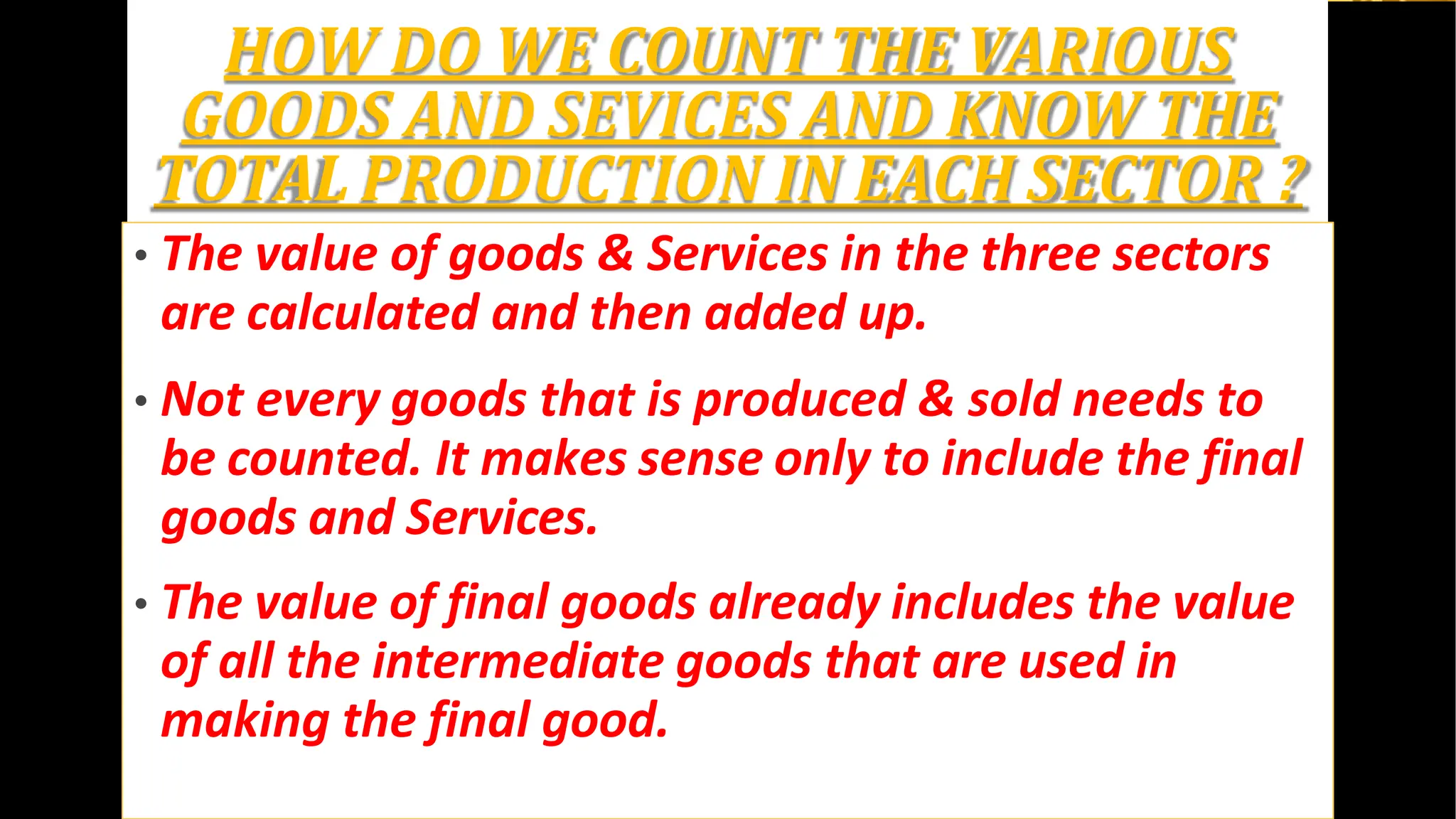 HOW DO WE COUNT THE VARIOUS
GOODS AND SEVICES AND KNOW THE
TOTAL PRODUCTION IN EACH SECTOR ?
• The value of goods & Services in the three sectors
are calculated and then added up.
• Not every goods that is produced & sold needs to
be counted. It makes sense only to include the final
goods and Services.
• The value of final goods already includes the value
of all the intermediate goods that are used in
making the final good.
 
