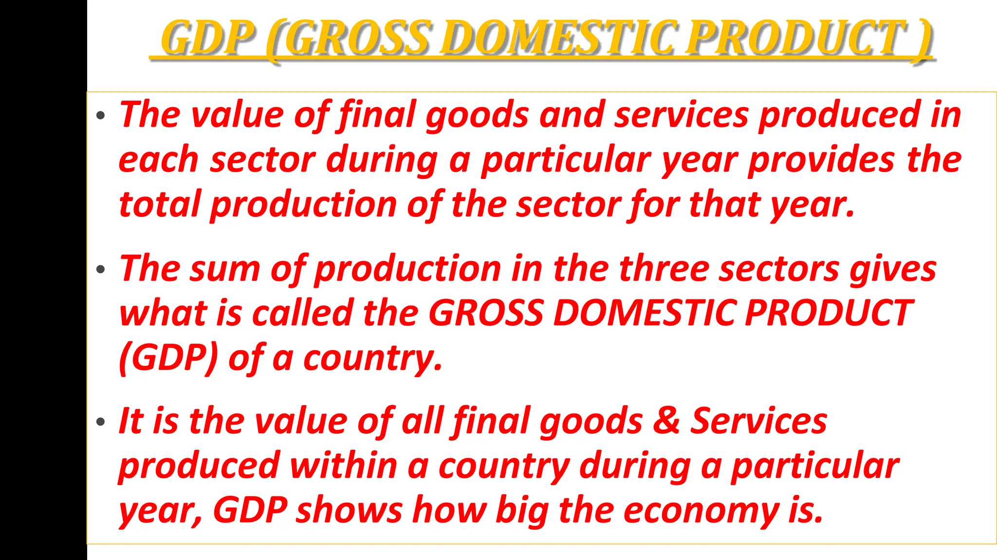 GDP (GROSS DOMESTIC PRODUCT )
• The value of final goods and services produced in
each sector during a particular year provides the
total production of the sector for that year.
• The sum of production in the three sectors gives
what is called the GROSS DOMESTIC PRODUCT
(GDP) of a country.
• It is the value of all final goods & Services
produced within a country during a particular
year, GDP shows how big the economy is.
 