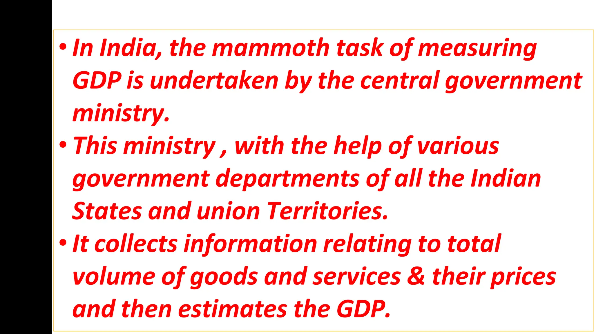 • In India, the mammoth task of measuring
GDP is undertaken by the central government
ministry.
• This ministry , with the help of various
government departments of all the Indian
States and union Territories.
• It collects information relating to total
volume of goods and services & their prices
and then estimates the GDP.
 