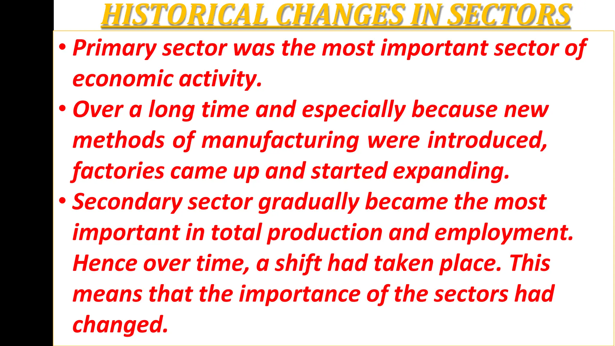 HISTORICAL CHANGES IN SECTORS
• Primary sector was the most important sector of
economic activity.
• Over a long time and especially because new
methods of manufacturing were introduced,
factories came up and started expanding.
• Secondary sector gradually became the most
important in total production and employment.
Hence over time, a shift had taken place. This
means that the importance of the sectors had
changed.
 