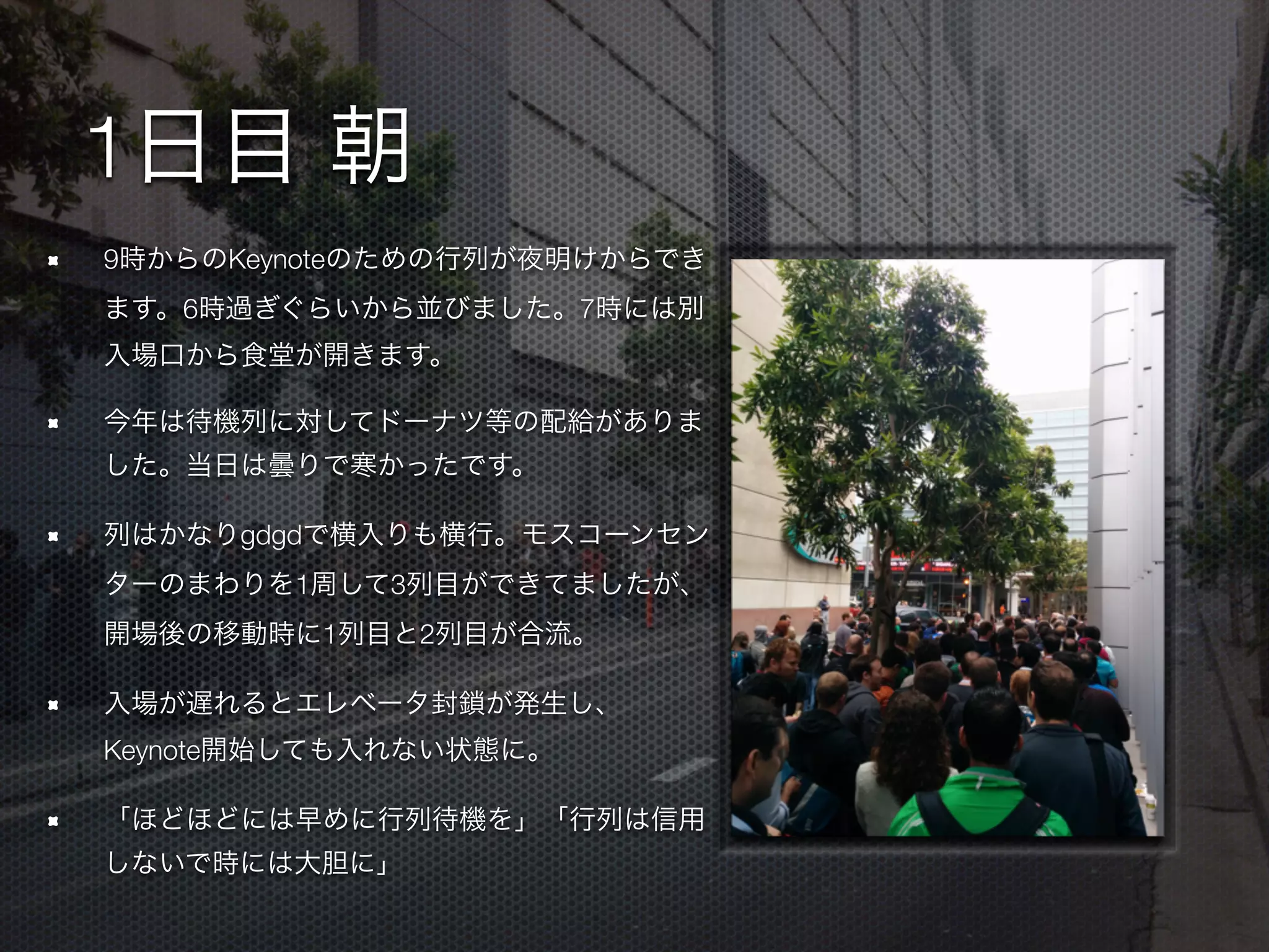 1日目 朝
9時からのKeynoteのための行列が夜明けからでき
ます。6時過ぎぐらいから並びました。7時には別
入場口から食堂が開きます。
今年は待機列に対してドーナツ等の配給がありま
した。当日は曇りで寒かったです。
列はかなりgdgdで横入りも横行。モスコーンセン
ターのまわりを1周して3列目ができてましたが、
開場後の移動時に1列目と2列目が合流。
入場が遅れるとエレベータ封鎖が発生し、
Keynote開始しても入れない状態に。
「ほどほどには早めに行列待機を」「行列は信用
しないで時には大胆に」
 