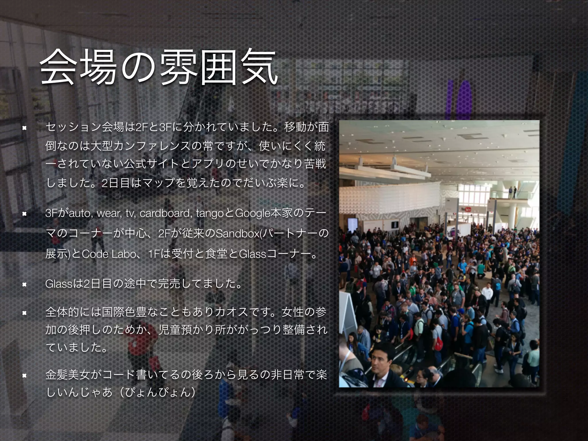 会場の雰囲気
セッション会場は2Fと3Fに分かれていました。移動が面
倒なのは大型カンファレンスの常ですが、使いにくく統
一されていない公式サイトとアプリのせいでかなり苦戦
しました。2日目はマップを覚えたのでだいぶ楽に。
3Fがauto, wear, tv, cardboard, tangoとGoogle本家のテー
マのコーナーが中心、2Fが従来のSandbox(パートナーの
展示)とCode Labo、1Fは受付と食堂とGlassコーナー。
Glassは2日目の途中で完売してました。
全体的には国際色豊なこともありカオスです。女性の参
加の後押しのためか、児童預かり所ががっつり整備され
ていました。
金髪美女がコード書いてるの後ろから見るの非日常で楽
しいんじゃあ（ぴょんぴょん）
 