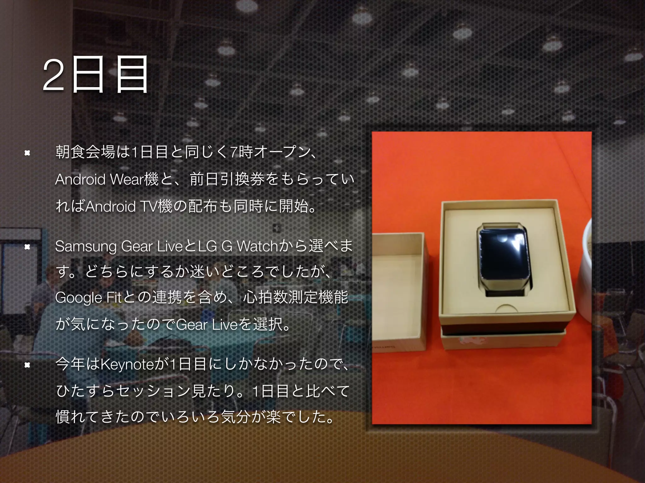 2日目
朝食会場は1日目と同じく7時オープン、
Android Wear機と、前日引換券をもらってい
ればAndroid TV機の配布も同時に開始。
Samsung Gear LiveとLG G Watchから選べま
す。どちらにするか迷いどころでしたが、
Google Fitとの連携を含め、心拍数測定機能
が気になったのでGear Liveを選択。
今年はKeynoteが1日目にしかなかったので、
ひたすらセッション見たり。1日目と比べて
慣れてきたのでいろいろ気分が楽でした。
 