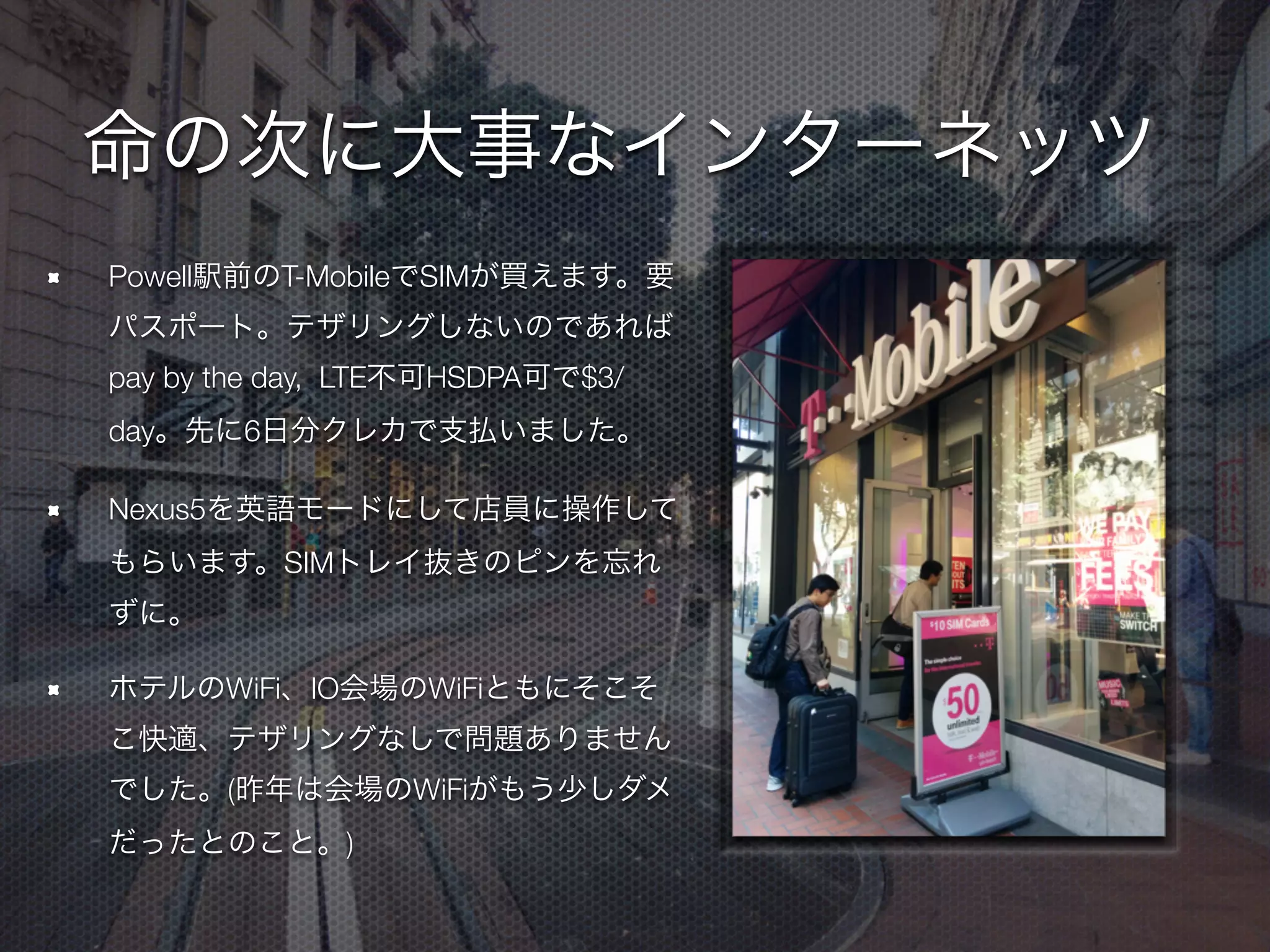 命の次に大事なインターネッツ
Powell駅前のT-MobileでSIMが買えます。要パス
ポート。テザリングしないのであればpay by the
day, $3/day、先に6日分クレカで支払いました。
Nexus5ではHSDPAまでしか動きませんでしたが
HTC One GPEだとLTEでも動いてたとのこと。
「200MBだけHigh Speedだよ」みたいなのはその
ことだったのかな…
Nexus5を英語モードにして店員に操作してもらい
ます。SIMトレイ抜きのピンを忘れずに。
ホテルのWiFi、IO会場のWiFiともにそこそこ快
適、テザリングなしで問題ありませんでした。(昨
年は会場のWiFiがもう少しダメだったとのこと。)
 