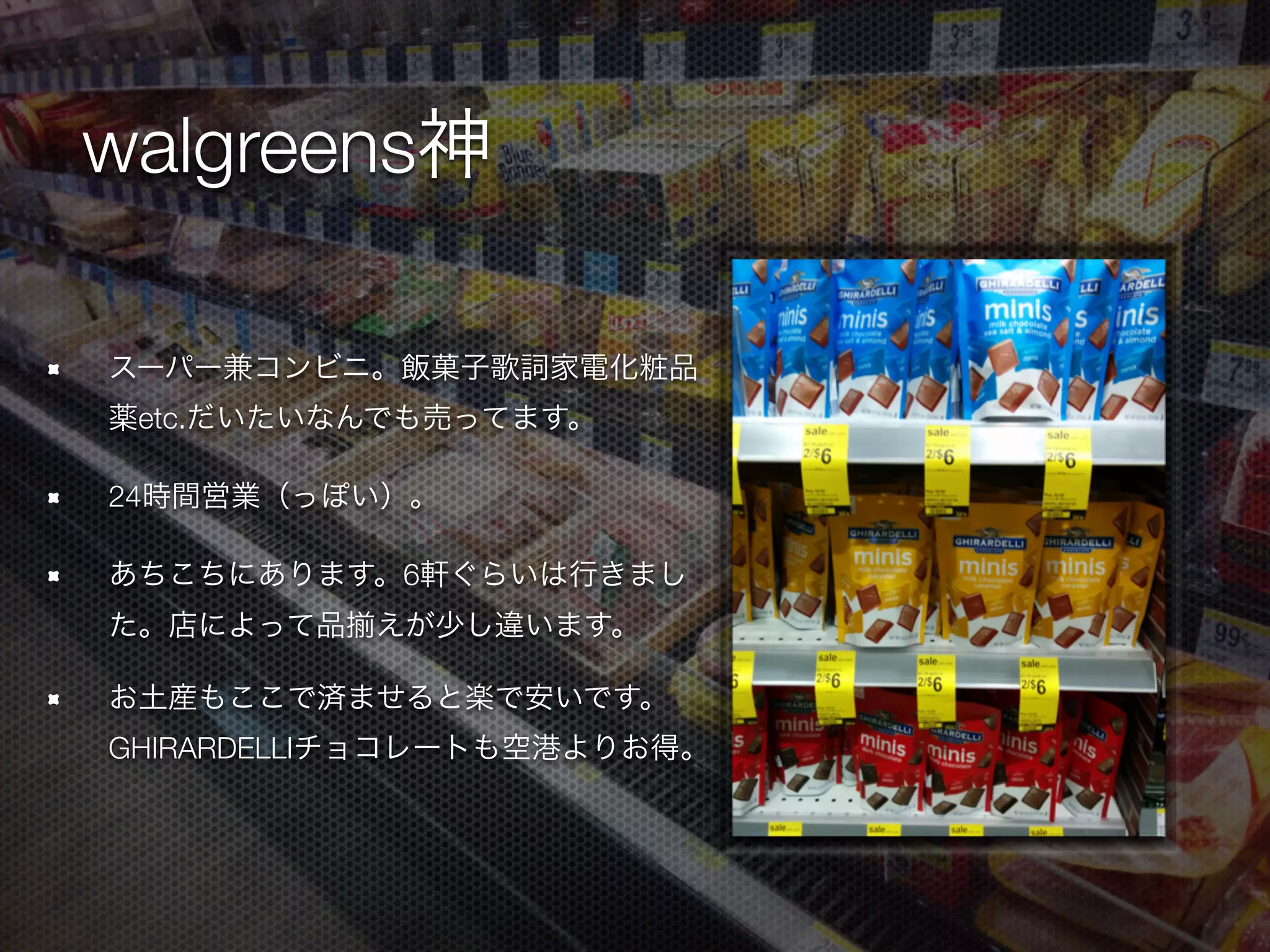 walgreens神
スーパー兼コンビニ。飯菓子家電化粧品薬etc.
だいたいなんでも売ってます。
24時間営業（っぽい）。
あちこちにあります。6軒ぐらいは行きまし
た。店によって品 えが少し違います。
お土産もここで済ませると楽で安いです。
GHIRARDELLIチョコレートも空港よりお得。
 