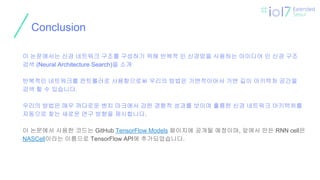 ㅍ
Conclusion
이 논문에서는 신경 네트워크 구조를 구성하기 위해 반복적 인 신경망을 사용하는 아이디어 인 신경 구조
검색 (Neural Architecture Search)을 소개
반복적인 네트워크를 컨트롤러로 사용함으로써 우리의 방법은 가변적이어서 가변 길이 아키텍처 공간을
검색 할 수 있습니다.
우리의 방법은 매우 까다로운 벤치 마크에서 강한 경험적 성과를 보이며 훌륭한 신경 네트워크 아키텍처를
자동으로 찾는 새로운 연구 방향을 제시합니다.
이 논문에서 사용한 코드는 GitHub TensorFlow Models 페이지에 공개될 예정이며, 앞에서 만든 RNN cell은
NASCell이라는 이름으로 TensorFlow API에 추가되었습니다.
 