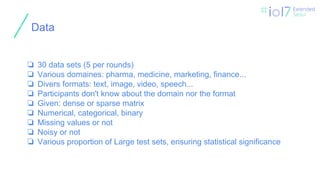 ㅍ
Data
❏ 30 data sets (5 per rounds)
❏ Various domaines: pharma, medicine, marketing, finance...
❏ Divers formats: text, image, video, speech...
❏ Participants don't know about the domain nor the format
❏ Given: dense or sparse matrix
❏ Numerical, categorical, binary
❏ Missing values or not
❏ Noisy or not
❏ Various proportion of Large test sets, ensuring statistical significance
 
