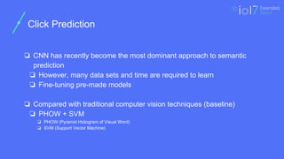 ㅍ
Click Prediction
❏ CNN has recently become the most dominant approach to semantic
prediction
❏ However, many data sets and time are required to learn
❏ Fine-tuning pre-made models
❏ Compared with traditional computer vision techniques (baseline)
❏ PHOW + SVM
❏ PHOW (Pyramid Histogram of Visual Word)
❏ SVM (Support Vector Machine)
 