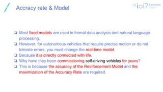 ㅍ
Accracy rate & Model
❏ Most fixed models are used in formal data analysis and natural language
processing.
❏ However, for autonomous vehicles that require precise motion or do not
tolerate errors, you must change the real-time model.
❏ Because it is directly connected with life.
❏ Why have they been commissioning self-driving vehicles for years?
❏ This is because the accuracy of the Reinforcement Model and the
maximization of the Accuracy Rate are required.
 