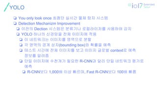 ㅍ
YOLO
❏ You only look once 최첨단 실시간 물체 탐지 시스템
❏ Detection Mechanizm Improvement
❏ 이전의 Dection 시스템은 분류기나 로컬라이저를 사용하여 감지
❏ YOLO 하나의 신경망을 전체 이미지에 적용
❏ 이 네트워크는 이미지를 영역으로 분할
❏ 각 영역의 경계 상자(bounding box)와 확률을 예측
❏ 테스트 시간에 전체 이미지를 보고 이미지 글로벌 context로 예측
정보를 알려줌
❏ 단일 이미지에 수천개가 필요한 R-CNN과 달리 단일 네트워크 평가로
예측
❏ R-CNN보다 1,000배 이상 빠르며, Fast R-CNN보다 100배 빠름
 