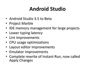 Android Studio
• Android Studio 3.5 to Beta
• Project Marble
• IDE memory management for large projects
• Lower typing latency
• Lint improvements
• CPU usage optimizations
• Layout editor improvements
• Emulator improvements
• Complete rewrite of Instant Run, now called
Apply Changes
 