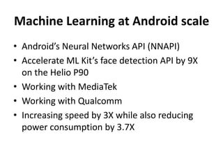 Machine Learning at Android scale
• Android’s Neural Networks API (NNAPI)
• Accelerate ML Kit’s face detection API by 9X
on the Helio P90
• Working with MediaTek
• Working with Qualcomm
• Increasing speed by 3X while also reducing
power consumption by 3.7X
 