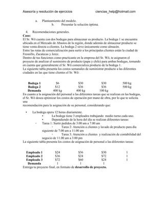 Asesoría y resolución de ejercicios                      ciencias_help@hotmail.com

          a.   Planteamiento del modelo.
                      b.     Presentar la solución óptima.

   4. Recomendaciones generales.
Caso:
El Sr. Wö cuenta con dos bodegas para almacenar su producto. La bodega 1 se encuentra
ubicada en el Mercado de Abastos de la región, donde además de almacenar producto se
tiene venta directa a clientes. La bodega 2 sirve únicamente como almacén.
Entre las rutas de comercialización para surtir a los principales clientes están la ciudad de
Fresnillo, Zacatecas y Jerez.
Dentro de tus funciones como practicante en la empresa del Sr. Wö, te asignaron el
proyecto de analizar el suministro de producto (papa y chile) para ambas bodegas, tomando
en cuenta que generalmente el Sr. Wö comercializa producto de la bodega 1.
La siguiente tabla presenta los costos semanales de suministrar producto a las diferentes
ciudades en las que tiene clientes el Sr. Wö:

                      Fresnillo         Zacatecas             Jerez          Suministro
    Bodega 1              $6                $30                $30              500 kg
    Bodega 2             $12                $36                $36              500 kg
    Demanda            400 kg             400 kg             100 kg
En cuanto a la asignación del personal a las diferentes tareas que se realizan en las bodegas,
el Sr. Wö desea optimizar los costos de operación por mano de obra, por lo que te solicita
una
recomendación para la asignación de su personal, considerando que:

  •    La bodega opera 12 horas diariamente.
               •       La bodega tiene 3 empleados trabajando medio turno cada uno.
               •       Dependiendo de la hora del día se realizan diferentes tareas:
         ◦     Tarea 1: Surtir pedidos de 3.00 am a 7.00 am
                       ◦       Tarea 2: Atención a clientes y lavado de producto para día
               siguiente de 7.00 am a 11.00 am
                       ◦       Tarea 3: Atención a clientes y realización de contabilidad del
               negocio de 11.00 am a 3.00 pm
La siguiente tabla presenta los costos de asignación de personal a las diferentes tareas:

                       Tarea 1           Tarea 2          Tarea 3            Suministro
  Empleado 1             $24               $36              $30                  1
  Empleado 2             $36               $24              $72                  1
  Empleado 3             $72               $60              $24                  1
   Demanda                 1                1                1
Entrega tu proyecto final, en formato de desarrollo de proyecto.
 