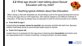 2.2 What age should I start talking about Sexual
Education with my child?
2.2.1 Teaching typical children about Sex Education
■ From birth to age 2
Incorporating the proper names for genitals into everyday activities like bath time. Because
children need these words to communicate health issues or injuries.
■ From 2 to 5 years old
A major focus it is necessary for this age group is learning about boundaries and what is and
isn’t appropriate when it comes to touching—or being touched—by other people.
When raising a child with disabilities we should always look for the typical development and try
to fill up the gaps that our child might face, with material adaptions and different methods of
education. In that way we always have an education to look for and to provide to our children.
 