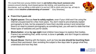 ■ From 6 to 8 years old
 Digital spaces: Discuss how to safely explore, even if your child won’t be using the
internet unsupervised for a few more years. You don’t need to pre-emptively explain
pornography to kids, but be prepared to have them stumble across it and remember
there’s no need to present pornography as something bad, you will want to state that that
these types of websites are just for adults.
 Masturbation: since by age eight most children have begun to explore their bodies.
Frame it as something that, while normal, is done in private, and don’t forget to address
proper hygiene.
 Sexual Abuse: Starting with the basics, such as how no one should be touching them
without their permission, then revisiting the subject a few days later to gauge what they
understood and how they feel.
“It’s crucial that even young children learn to ask before they touch someone else.
Lessons around sharing, touch-based games like tickling, and asserting your own
boundaries, such as telling a child when it is and isn’t OK to climb onto your lap, all help to
create a more intuitive understanding of consent.” Cory Silverberg
 