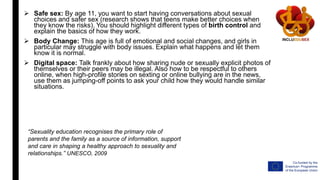  Safe sex: By age 11, you want to start having conversations about sexual
choices and safer sex (research shows that teens make better choices when
they know the risks). You should highlight different types of birth control and
explain the basics of how they work.
 Body Change: This age is full of emotional and social changes, and girls in
particular may struggle with body issues. Explain what happens and let them
know it is normal.
 Digital space: Talk frankly about how sharing nude or sexually explicit photos of
themselves or their peers may be illegal. Also how to be respectful to others
online, when high-profile stories on sexting or online bullying are in the news,
use them as jumping-off points to ask your child how they would handle similar
situations.
“Sexuality education recognises the primary role of
parents and the family as a source of information, support
and care in shaping a healthy approach to sexuality and
relationships.” UNESCO, 2009
 