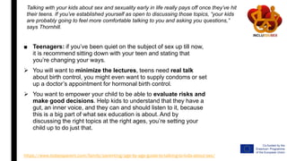 ■ Teenagers: if you’ve been quiet on the subject of sex up till now,
it is recommend sitting down with your teen and stating that
you’re changing your ways.
 You will want to minimize the lectures, teens need real talk
about birth control, you might even want to supply condoms or set
up a doctor’s appointment for hormonal birth control.
 You want to empower your child to be able to evaluate risks and
make good decisions. Help kids to understand that they have a
gut, an inner voice, and they can and should listen to it, because
this is a big part of what sex education is about. And by
discussing the right topics at the right ages, you’re setting your
child up to do just that.
Talking with your kids about sex and sexuality early in life really pays off once they’ve hit
their teens. If you’ve established yourself as open to discussing those topics, “your kids
are probably going to feel more comfortable talking to you and asking you questions,”
says Thornhill.
https://www.todaysparent.com/family/parenting/age-by-age-guide-to-talking-to-kids-about-sex/
 