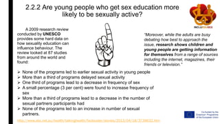 2.2.2 Are young people who get sex education more
likely to be sexually active?
A 2009 research review
conducted by UNESCO
provides some hard data on
how sexuality education can
influence behaviour. The
review looked at 87 studies
from around the world and
found:
“Moreover, while the adults are busy
debating how best to approach the
issue, research shows children and
young people are getting information
for themselves from a range of sources
including the internet, magazines, their
friends or television.”
http://www.abc.net.au/health/talkinghealth/factbuster/stories/2013/04/18/3739632.htm
 None of the programs led to earlier sexual activity in young people
 More than a third of programs delayed sexual activity
 One third of programs lead to a decrease in frequency of sex
 A small percentage (3 per cent) were found to increase frequency of
sex
 More than a third of programs lead to a decrease in the number of
sexual partners participants had
 None of the programs led to an increase in number of sexual
partners.
 