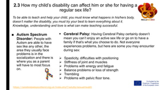 2.3 How my child’s disability can affect him or she for having a
regular sex life?
■ Autism Spectrum
Disorder: People with
Autism are able to have
sex like any other, the
area they usually face
problems is in the
socialization and there is
where you as a parent
will have to most focus
on.
https://cerebralpalsyscotland.org.uk/index.php?/adults/sexual-health
To be able to teach and help your child, you must know what happens in his/hers body,
doesn’t matter the disability, you must try your best to learn everything about it.
Knowledge, understanding and love is what can make teaching successful.
 Cerebral Palsy: Having Cerebral Palsy certainly doesn’t
mean you can’t enjoy an active sex life or go on to have a
family if that’s what you choose to do. Not everyone
experiences problems, but here are some you may encounter
during sex:
 Spasticity, difficulties with positioning
 Stiffness of joint and muscles
 Problems with energy and fatigue
 Balance problems or loss of strength
 Trembling
 Problems with pelvic floor tone.
 