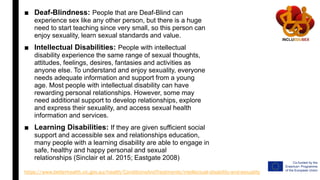 ■ Deaf-Blindness: People that are Deaf-Blind can
experience sex like any other person, but there is a huge
need to start teaching since very small, so this person can
enjoy sexuality, learn sexual standards and value.
■ Intellectual Disabilities: People with intellectual
disability experience the same range of sexual thoughts,
attitudes, feelings, desires, fantasies and activities as
anyone else. To understand and enjoy sexuality, everyone
needs adequate information and support from a young
age. Most people with intellectual disability can have
rewarding personal relationships. However, some may
need additional support to develop relationships, explore
and express their sexuality, and access sexual health
information and services.
■ Learning Disabilities: If they are given sufficient social
support and accessible sex and relationships education,
many people with a learning disability are able to engage in
safe, healthy and happy personal and sexual
relationships (Sinclair et al. 2015; Eastgate 2008)
https://www.betterhealth.vic.gov.au/health/ConditionsAndTreatments/intellectual-disability-and-sexuality
 