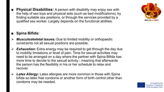 ■ Physical Disabilities: A person with disability may enjoy sex with
the help of sex toys and physical aids (such as bed modifications), by
finding suitable sex positions, or through the services provided by a
qualified sex worker. Largely depends on the functional abilities.
■ Spina Bifida:
 Musculoskeletal issues: Due to limited mobility or orthopaedic
constraints not all sexual positions are possible;
 Exhaustion: Extra energy may be required to get through the day due
to mobility limitations or level of pain. Time for sexual activities may
need to be arranged on a day where the partner with Spina Bifida has
more time to devote to the sexual activity - meaning that afterwards
the person has the flexibility in his or her schedule to relax and
recover.
 Latex Allergy: Latex allergies are more common in those with Spina
bifida so latex free condoms or another form of birth control other than
condoms may be needed.
 