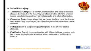 ■ Spinal Cord Injury:
 The Physical Changes: For women, their sensation and ability to lubricate
changes the most. For the men, they have to deal with a bit more: Erection
issues, ejaculation issues (many cannot ejaculate) and a lack of sensation.
 Erogenous Zones: Learn where they are (scars, the face, neck, the line on
body where injury stops/begins) so physical orgasms from new areas can be
achieved.
 Self love: Learn to use positive psychology and focus on your positive
attributes.
 Positioning: Teach trying experimenting with different pillows, propping up in
bed or even staying in your wheelchair while having sex to stabilize your
balance.
https://www.spinalcord.com/blog/sex-sci-and-why-its-still-important
 