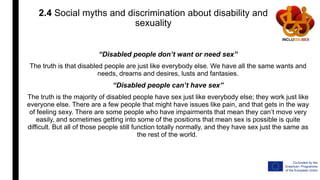 2.4 Social myths and discrimination about disability and
sexuality
“Disabled people don’t want or need sex”
The truth is that disabled people are just like everybody else. We have all the same wants and
needs, dreams and desires, lusts and fantasies.
“Disabled people can’t have sex”
The truth is the majority of disabled people have sex just like everybody else; they work just like
everyone else. There are a few people that might have issues like pain, and that gets in the way
of feeling sexy. There are some people who have impairments that mean they can’t move very
easily, and sometimes getting into some of the positions that mean sex is possible is quite
difficult. But all of those people still function totally normally, and they have sex just the same as
the rest of the world.
 