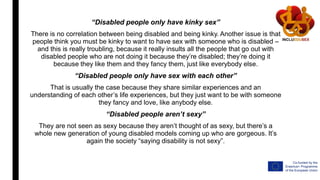 “Disabled people only have kinky sex”
There is no correlation between being disabled and being kinky. Another issue is that
people think you must be kinky to want to have sex with someone who is disabled –
and this is really troubling, because it really insults all the people that go out with
disabled people who are not doing it because they’re disabled; they’re doing it
because they like them and they fancy them, just like everybody else.
“Disabled people only have sex with each other”
That is usually the case because they share similar experiences and an
understanding of each other’s life experiences, but they just want to be with someone
they fancy and love, like anybody else.
“Disabled people aren’t sexy”
They are not seen as sexy because they aren’t thought of as sexy, but there’s a
whole new generation of young disabled models coming up who are gorgeous. It’s
again the society “saying disability is not sexy”.
 