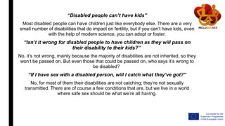 “Disabled people can’t have kids”
Most disabled people can have children just like everybody else. There are a very
small number of disabilities that do impact on fertility, but if you can’t have kids, even
with the help of modern science, you can adopt or foster.
“Isn’t it wrong for disabled people to have children as they will pass on
their disability to their kids?”
No, it’s not wrong, mainly because the majority of disabilities are not inherited, so they
won’t be passed on. But even those that could be passed on, who says it’s wrong to
be disabled?
“If I have sex with a disabled person, will I catch what they’ve got?”
No, for most of them their disabilities are not catching; they’re not sexually
transmitted. There are of course a few conditions that are, but we live in a world
where safe sex should be what we’re all having.
 