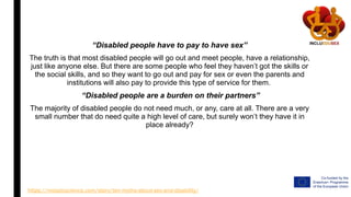 “Disabled people have to pay to have sex”
The truth is that most disabled people will go out and meet people, have a relationship,
just like anyone else. But there are some people who feel they haven’t got the skills or
the social skills, and so they want to go out and pay for sex or even the parents and
institutions will also pay to provide this type of service for them.
“Disabled people are a burden on their partners”
The majority of disabled people do not need much, or any, care at all. There are a very
small number that do need quite a high level of care, but surely won’t they have it in
place already?
https://mosaicscience.com/story/ten-myths-about-sex-and-disability/
 