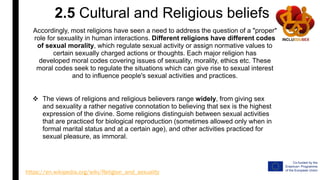 2.5 Cultural and Religious beliefs
Accordingly, most religions have seen a need to address the question of a "proper"
role for sexuality in human interactions. Different religions have different codes
of sexual morality, which regulate sexual activity or assign normative values to
certain sexually charged actions or thoughts. Each major religion has
developed moral codes covering issues of sexuality, morality, ethics etc. These
moral codes seek to regulate the situations which can give rise to sexual interest
and to influence people's sexual activities and practices.
 The views of religions and religious believers range widely, from giving sex
and sexuality a rather negative connotation to believing that sex is the highest
expression of the divine. Some religions distinguish between sexual activities
that are practiced for biological reproduction (sometimes allowed only when in
formal marital status and at a certain age), and other activities practiced for
sexual pleasure, as immoral.
https://en.wikipedia.org/wiki/Religion_and_sexuality
 