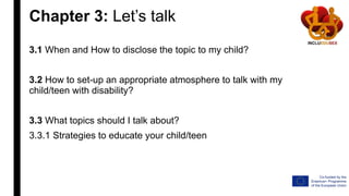 Chapter 3: Let’s talk
3.1 When and How to disclose the topic to my child?
3.2 How to set-up an appropriate atmosphere to talk with my
child/teen with disability?
3.3 What topics should I talk about?
3.3.1 Strategies to educate your child/teen
 